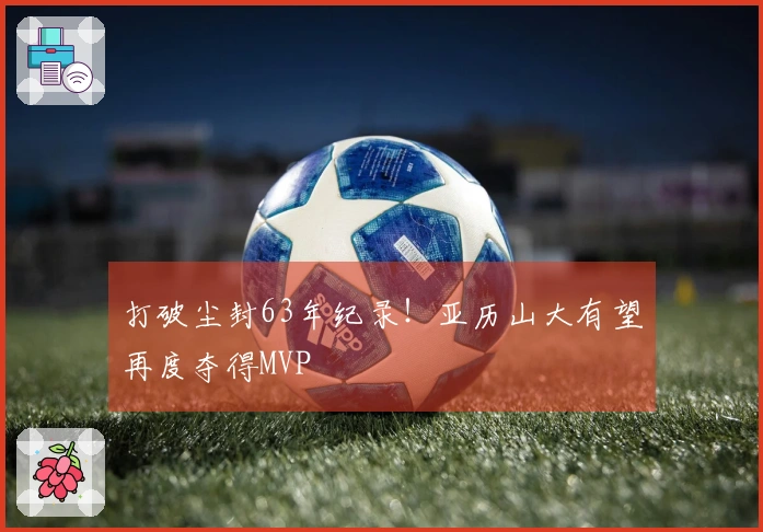 打破尘封63年纪录！亚历山大有望再度夺得MVP