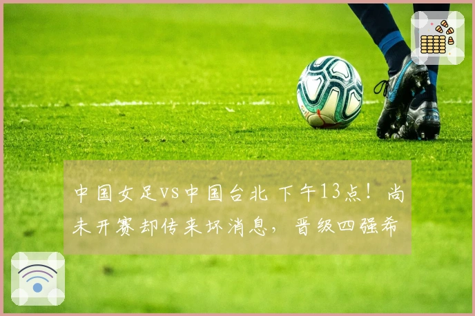 中国女足vs中国台北 下午13点!尚未开赛却传来坏消息,晋级四强希望渺茫