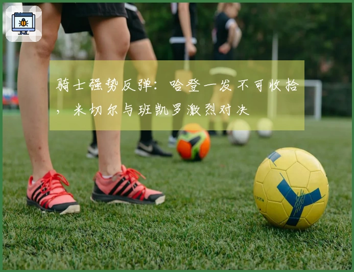 骑士强势反弹：哈登一发不可收拾，米切尔与班凯罗激烈对决