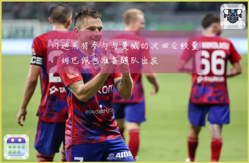 门迪或将参与与曼城的次回合较量，姆巴佩也准备随队出发