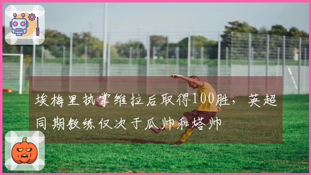 埃梅里执掌维拉后取得100胜，英超同期教练仅次于瓜帅和塔帅