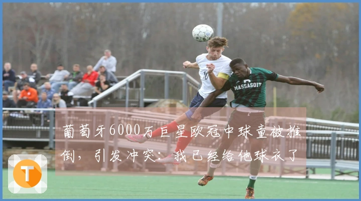葡萄牙6000万巨星欧冠中球童被推倒，引发冲突：我已经给他球衣了