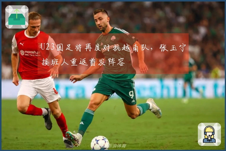 U23国足将再度对抗越南队，张玉宁接班人重返首发阵容