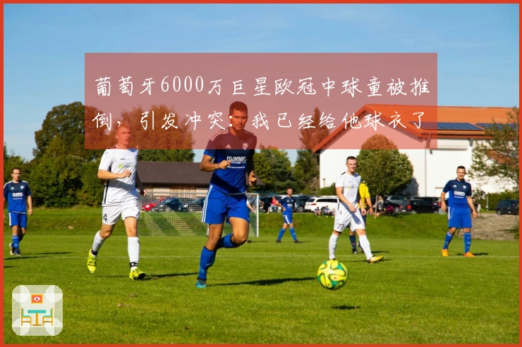 葡萄牙6000万巨星欧冠中球童被推倒，引发冲突：我已经给他球衣了