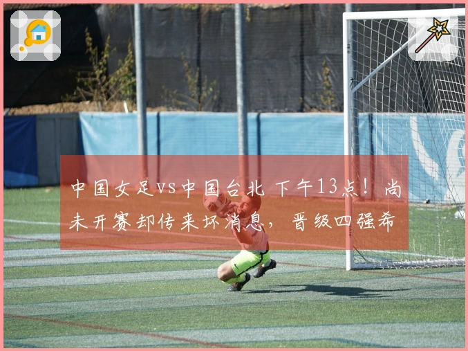中国女足vs中国台北 下午13点！尚未开赛却传来坏消息，晋级四强希望渺茫