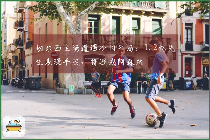 切尔西主场遭遇冷门平局，1.2亿先生表现平淡，将迎战阿森纳