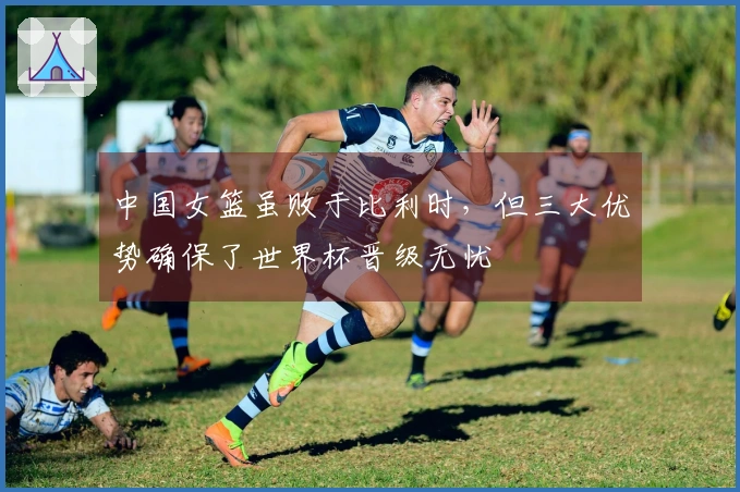 中国女篮虽败于比利时，但三大优势确保了世界杯晋级无忧