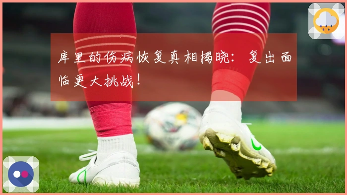 库里的伤病恢复真相揭晓：复出面临更大挑战！