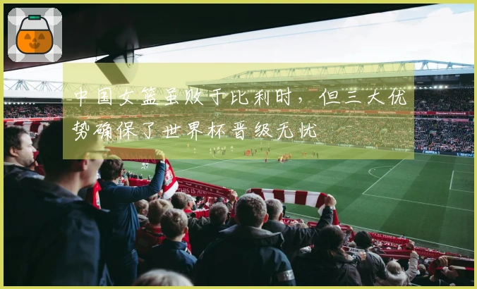 中国女篮虽败于比利时，但三大优势确保了世界杯晋级无忧